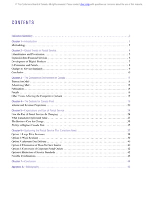 © The Conference Board of Canada. All rights reserved. Please contact cboc.ca/ip with questions or concerns about the use of this material.

Contents
Executive Summary .  .  .  .  .  .  .  .  .  .  .  .  .  .  .  .  .  .  .  .  .  .  .  .  .  .  .  .  .  .  .  .  .  .  .  .  .  .  .  .  .  .  .  .  .  .  .  .  .  .  .  .  .  .  .  .  .  .  .  .  .  .  .  . i
Chapter 1—Introduction  . . . . . . . . . . . . . . . . . . . . . . . . . . . . . . . . . . . . . . . . . . . . . . . . . . . . . . . . . . . . . . . . . . . . . . 1
Methodology . . . . . . . . . . . . . . . . . . . . . . . . . . . . . . . . . . . . . . . . . . . . . . . . . . . . . . . . . . . . . . . . . . . . . . . . . . . . . . . . 2
Chapter 2—Global Trends in Postal Service . . . . . . . . . . . . . . . . . . . . . . . . . . . . . . . . . . . . . . . . . . . . . . . . . . . . . . . . 4
Liberalization and Privatization . . . . . . . . . . . . . . . . . . . . . . . . . . . . . . . . . . . . . . . . . . . . . . . . . . . . . . . . . . . . . . . . . 5
Expansion Into Financial Services . . . . . . . . . . . . . . . . . . . . . . . . . . . . . . . . . . . . . . . . . . . . . . . . . . . . . . . . . . . . . . . 6
Development of Digital Products . . . . . . . . . . . . . . . . . . . . . . . . . . . . . . . . . . . . . . . . . . . . . . . . . . . . . . . . . . . . . . . . 7
E-Commerce and Parcels . . . . . . . . . . . . . . . . . . . . . . . . . . . . . . . . . . . . . . . . . . . . . . . . . . . . . . . . . . . . . . . . . . . . . . 8
Changes to Service Standards . . . . . . . . . . . . . . . . . . . . . . . . . . . . . . . . . . . . . . . . . . . . . . . . . . . . . . . . . . . . . . . . . . . 9
Conclusion  . . . . . . . . . . . . . . . . . . . . . . . . . . . . . . . . . . . . . . . . . . . . . . . . . . . . . . . . . . . . . . . . . . . . . . . . . . . . . . . . 10
Chapter 3—The Competitive Environment in Canada . . . . . . . . . . . . . . . . . . . . . . . . . . . . . . . . . . . . . . . . . . . . . . . .
Transaction Mail . . . . . . . . . . . . . . . . . . . . . . . . . . . . . . . . . . . . . . . . . . . . . . . . . . . . . . . . . . . . . . . . . . . . . . . . . . . .
Advertising Mail . . . . . . . . . . . . . . . . . . . . . . . . . . . . . . . . . . . . . . . . . . . . . . . . . . . . . . . . . . . . . . . . . . . . . . . . . . . .
Publications . . . . . . . . . . . . . . . . . . . . . . . . . . . . . . . . . . . . . . . . . . . . . . . . . . . . . . . . . . . . . . . . . . . . . . . . . . . . . . . .
Parcels . . . . . . . . . . . . . . . . . . . . . . . . . . . . . . . . . . . . . . . . . . . . . . . . . . . . . . . . . . . . . . . . . . . . . . . . . . . . . . . . . . . .
Other Trends Affecting the Competitive Outlook  . . . . . . . . . . . . . . . . . . . . . . . . . . . . . . . . . . . . . . . . . . . . . . . . . .

11
11
13
15
16
17

Chapter 4—The Outlook for Canada Post . . . . . . . . . . . . . . . . . . . . . . . . . . . . . . . . . . . . . . . . . . . . . . . . . . . . . . . . . 19
Volume and Revenue Projections . . . . . . . . . . . . . . . . . . . . . . . . . . . . . . . . . . . . . . . . . . . . . . . . . . . . . . . . . . . . . . . 20
Chapter 5—Expectations and Use of Postal Service . . . . . . . . . . . . . . . . . . . . . . . . . . . . . . . . . . . . . . . . . . . . . . . . .
How the Use of Postal Services Is Changing  . . . . . . . . . . . . . . . . . . . . . . . . . . . . . . . . . . . . . . . . . . . . . . . . . . . . .
What Canadians Expect and Value . . . . . . . . . . . . . . . . . . . . . . . . . . . . . . . . . . . . . . . . . . . . . . . . . . . . . . . . . . . . . .
The Business Case for Change . . . . . . . . . . . . . . . . . . . . . . . . . . . . . . . . . . . . . . . . . . . . . . . . . . . . . . . . . . . . . . . . .
Ability to Replace Canada Post . . . . . . . . . . . . . . . . . . . . . . . . . . . . . . . . . . . . . . . . . . . . . . . . . . . . . . . . . . . . . . . .

24
24
27
33
35

Chapter 6—Sustaining the Postal Service That Canadians Need  . . . . . . . . . . . . . . . . . . . . . . . . . . . . . . . . . . . . . . .
Option 1: Large Price Increases . . . . . . . . . . . . . . . . . . . . . . . . . . . . . . . . . . . . . . . . . . . . . . . . . . . . . . . . . . . . . . . .
Option 2: Wage Restraint  . . . . . . . . . . . . . . . . . . . . . . . . . . . . . . . . . . . . . . . . . . . . . . . . . . . . . . . . . . . . . . . . . . . . .
Option 3: Alternate-Day Delivery . . . . . . . . . . . . . . . . . . . . . . . . . . . . . . . . . . . . . . . . . . . . . . . . . . . . . . . . . . . . . .
Option 4: Elimination of Door-To-Door Service . . . . . . . . . . . . . . . . . . . . . . . . . . . . . . . . . . . . . . . . . . . . . . . . . . .
Option 5: Conversion of Corporate Postal Outlets  . . . . . . . . . . . . . . . . . . . . . . . . . . . . . . . . . . . . . . . . . . . . . . . . .
Option 6: Reduction of Service Standards . . . . . . . . . . . . . . . . . . . . . . . . . . . . . . . . . . . . . . . . . . . . . . . . . . . . . . . .
Possible Combinations . . . . . . . . . . . . . . . . . . . . . . . . . . . . . . . . . . . . . . . . . . . . . . . . . . . . . . . . . . . . . . . . . . . . . . .

37
38
39
40
40
42
42
43

Chapter 7—Conclusion . . . . . . . . . . . . . . . . . . . . . . . . . . . . . . . . . . . . . . . . . . . . . . . . . . . . . . . . . . . . . . . . . . . . . . . 44
Appendix A—Bibliography  . . . . . . . . . . . . . . . . . . . . . . . . . . . . . . . . . . . . . . . . . . . . . . . . . . . . . . . . . . . . . . . . . . . . 46

 