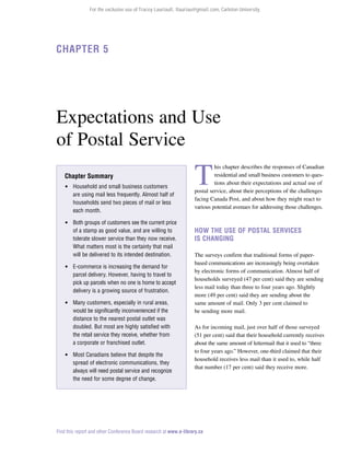 For the exclusive use of Tracey Lauriault, tlauriau@gmail.com, Carleton University.

Chapter 5

Expectations and Use
of Postal Service
Chapter Summary
 Household and small business customers
are using mail less frequently. Almost half of
households send two pieces of mail or less
each month.
 Both groups of customers see the current price
of a stamp as good value, and are willing to
tolerate slower service than they now receive.
What matters most is the certainty that mail
will be delivered to its intended destination.
 E-commerce is increasing the demand for
parcel delivery. However, having to travel to
pick up parcels when no one is home to accept
delivery is a growing source of frustration.
 Many customers, especially in rural areas,
would be significantly inconvenienced if the
distance to the nearest postal outlet was
doubled. But most are highly satisfied with
the retail service they receive, whether from
a corporate or franchised outlet.
 Most Canadians believe that despite the
spread of electronic communications, they
always will need postal service and recognize
the need for some degree of change.

T

his chapter describes the responses of Canadian
residential and small business customers to questions about their expectations and actual use of
postal service, about their perceptions of the challenges
facing Canada Post, and about how they might react to
various potential avenues for addressing those challenges.

How the Use of Postal Services
Is Changing
The surveys confirm that traditional forms of paperbased communications are increasingly being overtaken
by electronic forms of communication. Almost half of
households surveyed (47 per cent) said they are sending
less mail today than three to four years ago. Slightly
more (49 per cent) said they are sending about the
same amount of mail. Only 3 per cent claimed to
be sending more mail.
As for incoming mail, just over half of those surveyed
(51 per cent) said that their household currently receives
about the same amount of lettermail that it used to “three
to four years ago.” However, one-third claimed that their
household receives less mail than it used to, while half
that number (17 per cent) said they receive more.

Find this report and other Conference Board research at www.e-library.ca

 