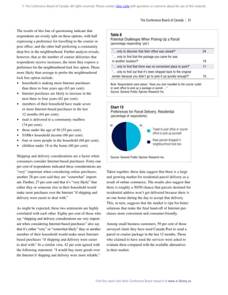 © The Conference Board of Canada. All rights reserved. Please contact cboc.ca/ip with questions or concerns about the use of this material.

The Conference Board of Canada  | 31

The results of this line of questioning indicate that
respondents are evenly split on these options, with half
expressing a preference for travelling to the courier or
post office; and the other half preferring a community
drop box in the neighbourhood. Further analysis reveals,
however, that as the number of courier deliveries that
respondents receive increases, the more they express a
preference for the neighbourhood lock box option. Those
more likely than average to prefer the neighbourhood
lock box option include:
 household is making more Internet purchases
than three to four years ago (63 per cent);
 Internet purchases are likely to increase in the
next three to four years (62 per cent);
 members of their household have made seven
or more Internet-based purchases in the last
12 months (64 per cent);
 mail is delivered to a community mailbox
(74 per cent);
 those under the age of 50 (55 per cent);
 $100k+ household income (60 per cent);
 four or more people in the household (60 per cent);
 children under 18 in the home (60 per cent).
Shipping and delivery considerations are a factor when
consumers consider Internet-based purchases. Forty-one
per cent of respondents indicated these considerations are
“very” important when considering online purchases;
another 28 per cent said they are “somewhat” important. Further, 27 per cent said that it’s “very likely” that
either they or someone else in their household would
make more purchases over the Internet “if shipping and
delivery were easier to deal with.”
As might be expected, these two sentiments are highly
correlated with each other. Eighty per cent of those who
say “shipping and delivery considerations are very important when considering Internet-based purchases” also say
that it’s either “very” or “somewhat likely” they or another
member of their household would make more Internetbased purchases “if shipping and delivery were easier
to deal with.” In a similar vein, 42 per cent agreed with
the following statement: “I would buy more goods over
the Internet if shipping and delivery were more reliable.”

Table 8	
Potential Challenges When Picking Up a Parcel
(percentage responding yes)

… only to discover that their office was closed?

24

… only to find that the package you came for was
in another location?

19

… only to find that there was no convenient place to park?

11

… only to find out that it's been shipped back to the original
sender because you didn't go to pick it up quickly enough?

10

Note: Respondents were asked, “Have you ever travelled to the courier outlet
or post office to pick up a package or parcel …”
Source: Genesis Public Opinion Research Inc.

Chart 13
Preferences for Parcel Delivery, Residential
(percentage of respondents)
48

46

Travel to post ofﬁce or courier
ofﬁce to pick up yourself
Have parcels dropped in
neighbourhood lock box

Source: Genesis Public Opinion Research Inc.

Taken together, these data suggest that there is a large
and growing market for residential parcel delivery as a
result of online commerce. The results also suggest that
there is roughly a 50/50 chance that parcels destined for
residential address won’t get delivered because there is
no one home during the day to accept that delivery.
This, in turn, suggests that the market is ripe for better
solutions that make the final hand-off of Internet purchases more convenient and consumer-friendly.
Among small business customers, 59 per cent of those
surveyed claim they have used Canada Post to send a
parcel or courier package in the last 12 months. Those
who claimed to have used the services were asked to
evaluate them compared with the available alternatives
in their market.

Find this report and other Conference Board research at www.e-library.ca

 