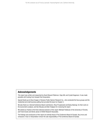 For the exclusive use of Tracey Lauriault, tlauriau@gmail.com, Carleton University.

Acknowledgements
This report was written and researched by David Stewart-Patterson, Vijay Gill, and Crystal Hoganson. It was made
possible with funding from Canada Post Corporation.
Special thanks go to Dave Crapper of Genesis Public Opinion Research Inc., who conducted the focus groups and the
residential and small business polling that provided the basis for Chapter 5.
We also thank our internal Conference Board contributors, Ross Prusakowski and Decky Kabongi, for their work on
the econometric analysis; and Dan Muzyka and Glen Hodgson for reviewing the report.
We extend our thanks to the three external reviewers of this report: Michael Trebilcock of the University of Toronto,
and Frank Graves and Derek Jansen of EKOS Research Associates.
The findings and conclusions of this report are entirely those of The Conference Board of Canada. Any errors and
omissions in fact or interpretation remain the sole responsibility of The Conference Board of Canada.

 
