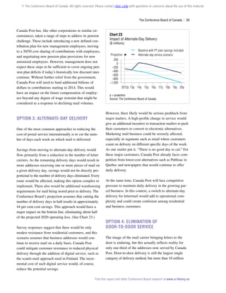© The Conference Board of Canada. All rights reserved. Please contact cboc.ca/ip with questions or concerns about the use of this material.

The Conference Board of Canada  | 39

Canada Post has, like other corporations in similar circumstances, taken a range of steps to address its pension
challenge. These include introducing a new defined contribution plan for new management employees, moving
to a 50/50 cost sharing of contributions with employees,
and negotiating new pension plan provisions for new
unionized employees. However, management does not
expect these steps to be sufficient to cover ongoing pension plan deficits if today’s historically low discount rates
continue. Without further relief from the government,
Canada Post will need to fund additional billions of
dollars in contributions starting in 2014. This would
have an impact on the future compensation of employees beyond any degree of wage restraint that might be
considered as a response to declining mail volumes.

Option 3: Alternate-Day Delivery
One of the most common approaches to reducing the
cost of postal service internationally is to cut the number of days each week on which mail is delivered.
Savings from moving to alternate-day delivery would
flow primarily from a reduction in the number of letter
carriers. As the remaining delivery days would result in
more addresses receiving one or more pieces of mail on
a given delivery day, savings would not be directly proportional to the number of delivery days eliminated. Every
route would be affected, making this option complex to
implement. There also would be additional warehousing
requirements for mail being stored prior to delivery. The
Conference Board’s projection assumes that cutting the
number of delivery days in half results in approximately
44 per cent cost savings. This approach would have a
major impact on the bottom line, eliminating about half
of the projected 2020 operating loss. (See Chart 23.)
Survey responses suggest that there would be only
modest resistance from residential customers, and this
scenario assumes that business addresses would continue to receive mail on a daily basis. Canada Post
could mitigate customer resistance to reduced physical
delivery through the addition of digital service, such as
the scan/e-mail approach used in Finland. The incremental cost of such digital service would, of course,
reduce the potential savings.

Chart 23
Impact of Alternate-Day Delivery

($ millions)

Baseline with PT plan savings included
Projection
Alternate-day service scenario
200
0
−200
−400
−600
−800
−1,000
2012p 13p 14p 15p 16p 17p 18p 19p 20p
p = projection
Source: The Conference Board of Canada.

However, there likely would be serious pushback from
major mailers. A high-profile change in service would
give an additional incentive to transaction mailers to push
their customers to convert to electronic alternatives.
Marketing mail business could be severely affected,
especially in segments such as retail where customers
count on delivery on different specific days of the week.
As one mailer put it, “There is no good day to cut.” For
these major customers, Canada Post already faces competition from lower-cost alternatives such as Publisac in
Quebec and newspapers that would continue to offer
daily delivery.
At the same time, Canada Post will face competitive
pressure to maintain daily delivery in the growing parcel business. In this context, a switch to alternate-day
delivery for lettermail would add to operational complexity and could create confusion among residential
and business customers.

Option 4: Elimination of
Door-To-Door Service
The image of the mail carrier bringing letters to the
door is enduring, but this actually reflects reality for
only one-third of the addresses now served by Canada
Post. Door-to-door delivery is still the largest single
category of delivery method, but more than 10 million

Find this report and other Conference Board research at www.e-library.ca

 