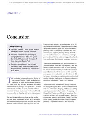 © The Conference Board of Canada. All rights reserved. Please contact cboc.ca/ip with questions or concerns about the use of this material.

Chapter 7

Conclusion
less comfortable with new technologies and prefer the
familiarity and reliability of communications on paper.
Many small businesses, especially those that operate
primarily within a community, continue to deal with
customers and suppliers primarily through the mail.
And the rapid expansion of e-commerce is creating a
growing demand for physically moving purchased goods
from retailers and distributors to homes and businesses.

Chapter Summary
 Canadians still need a postal service, but what
they expect and use continues to change.
 Canadians understand how technology is
changing their own use of the mail system,
but don’t yet fully appreciate the impact of
these changes on Canada Post.
 Sustaining a postal service that will meet
the evolving needs of Canadians will require
a combination of measures, but not necessarily all at once.

T

he steady and perhaps accelerating decline in
the volume of mail in Canada speaks for itself.
Canadians no longer depend on their postal service to the extent they once did. Broadband and mobile
communications technologies have given most Canadians
alternatives to mail that are faster, cheaper, and more
convenient for many traditional uses. Households and
businesses alike are changing their habits at a rapid pace.
The need for a postal service, however, has not disappeared. Some communities are still poorly served by
telecommunications infrastructure by reason of size and
distance. Some Canadians, especially older ones, are

The result is that Canadians still need a postal service.
What has changed is how and why they need it. The post
office was once an essential sinew of nation-building,
the primary means of enabling Canadians to communicate with one another from coast to coast to coast. The
core demand for postal service now flows from its ability to move physical goods rather than information. And
this has important implications for the universal service
obligations embedded in Canada Post’s mandate.
The residential and small business polling conducted
for this report suggests that Canadians understand that
their own behaviour is changing, but have not yet fully
made the connection to the impact of these changes on
Canada Post’s business model. At the same time, their
responses on issues such as speed, frequency of delivery,
convenience, and price, suggest that Canada Post—like
postal services in other developed countries—is now
providing a higher level of service than necessary.

Find this report and other Conference Board research at www.e-library.ca

 