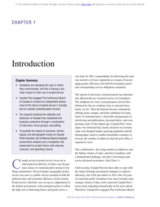 © The Conference Board of Canada. All rights reserved. Please contact cboc.ca/ip with questions or concerns about the use of this material.

Chapter 1

Introduction
vast land. In 1981, responsibility for delivering the mail
was moved to a Crown corporation as a means of encouraging greater efficiency, but both the monopoly power
and corresponding service obligations remained.

Chapter Summary
 Canadians are changing the ways in which
they communicate, and this is having a dramatic impact on their use of postal service.
 Canada Post engaged The Conference Board
of Canada to conduct an independent assessment of the future of postal service in Canada,
and to consider potential paths forward.
 The research explored the attitudes and
behaviour of Canada Post residential and
business customers through a combination
of interviews, focus groups, and polling.
 To quantify the impact of economic, technological, and demographic trends on Canada
Post’s business, the Conference Board employed
econometric analysis and a competitor risk
assessment to project future mail volumes,
revenues, and operating income.

C

anada set up its postal service in an era in
which physical delivery of letters was the primary means of communication among its farflung communities. Given Canada’s geography, postal
service was seen as a public service essential to both the
political unity and economic efficiency of the country.
Postal service, therefore, was set up as a department of
the federal government, with monopoly power to offset
the high cost of delivering letters and goods across a

The spread of electronic communications has dramatically affected the use of postal services by Canadians.
The telephone for voice communication arrived first,
followed by the use of phone lines to transmit documents via fax. Then the Internet became widespread,
offering easier, cheaper, and faster substitutes for many
forms of communication—from bills and payments to
advertising and publications, personal letters, and even
greeting cards. In this digital age, Canada Post’s monopoly over lettermail has clearly declined in economic
value even though Canada’s growing population and the
demographic trend to smaller households continues to
increase the number of addresses that the post office is
required to serve.
This combination—the rising number of addresses and
the falling volume of mail—presents Canadians with
a fundamental challenge, one that is becoming acute
across advanced economies. (See Chart 1.)
Until recently, Canada Post has been able to cope with
the impact through incremental strategies to improve
efficiency, but it fell into deficit in 2011 after 16 years
of consistent profit. Canadians now must consider more
strategic choices if they wish to prevent Canada Post’s
losses from expanding dramatically in the years ahead.
Therefore, Canada Post engaged The Conference Board

Find this report and other Conference Board research at www.e-library.ca

 