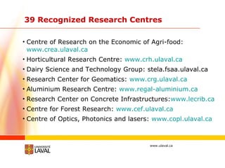 39 Recognized Research Centres  Centre of Research on the Economic of Agri-food:  www.crea.ulaval.ca      Horticultural Research Centre:  www.crh.ulaval.ca Dairy Science and Technology Group: stela.fsaa.ulaval.ca Research Center for Geomatics:  www.crg.ulaval.ca Aluminium Research Centre:  www.regal-aluminium.ca     Research Center on Concrete Infrastructures: www.lecrib.ca Centre for Forest Research:  www.cef.ulaval.ca Centre of Optics, Photonics and lasers:  www.copl.ulaval.ca 