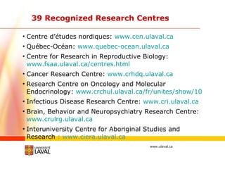 39 Recognized Research Centres Centre d’études nordiques:  www.cen.ulaval.ca Québec-Océan:  www.quebec-ocean.ulaval.ca   Centre for Research in Reproductive Biology:  www.fsaa.ulaval.ca/centres.html Cancer Research Centre:  www.crhdq.ulaval.ca Research Centre on Oncology and Molecular Endocrinology:  www.crchul.ulaval.ca/fr/unites/show/10 Infectious Disease Research Centre:  www.cri.ulaval.ca Brain, Behavior and Neuropsychiatry Research Centre:  www.crulrg.ulaval.ca   Interuniversity Centre for Aboriginal Studies and Research  : www.ciera.ulaval.ca 
