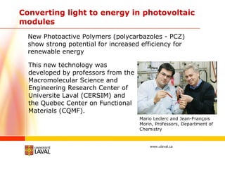 Converting light to energy in photovoltaic modules   This new technology was developed by professors from the Macromolecular Science and Engineering Research Center of Universite Laval (CERSIM) and the Quebec Center on Functional Materials (CQMF).  Mario Leclerc and Jean-François Morin, Professors, Department of Chemistry New Photoactive Polymers (polycarbazoles - PCZ) show strong potential for increased efficiency for renewable energy  