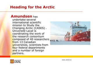 Heading for the Arctic Amundsen  has undertake several international scientific mission to Study the Changing Arctic (CASES) . Université Laval is coordinating the work of the research consortium composed of 40 researchers from 13 Canadian universities, scientists from four federal departments and a number of foreign partners.  