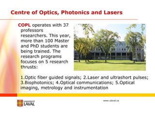Centre of Optics, Photonics and Lasers COPL   operates   with 37 professors researchers. This year, more than 100 Master and PhD students are being trained. The research programs focuses on 5 research thrusts:  1.Optic fiber guided signals; 2.Laser and ultrashort pulses; 3.Biophotonics; 4.Optical communications; 5.Optical imaging, metrology and instrumentation  