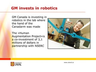 GM invests in robotics GM Canada is investing in robotics in the lab where the hand of the Canadarm was made The «Human Augmentation Project»is a co-investment of 3,1 millions of dollars in partnership with NSERC 