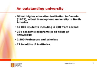 An outstanding university Oldest higher education institution in Canada (1663), oldest francophone university in North America 45 000 students including 4 000 from abroad 384 academic programs in all fields of knowledge 2 500 Professors and scholars 17 faculties; 8 institutes 