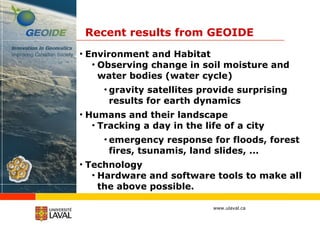 Recent results from GEOIDE Environment and Habitat Observing change in soil moisture and water bodies (water cycle) gravity satellites provide surprising results for earth dynamics Humans and their landscape Tracking a day in the life of a city emergency response for floods, forest fires, tsunamis, land slides, ... Technology Hardware and software tools to make all the above possible. 