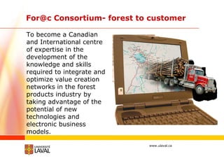 For@c Consortium- forest to customer  To become a Canadian and International centre of expertise in the development of the knowledge and skills required to integrate and optimize value creation networks in the forest products industry by taking advantage of the potential of new technologies and electronic business models. 