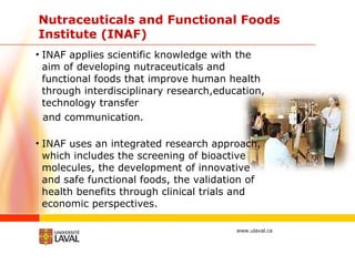 Nutraceuticals and Functional Foods Institute (INAF) INAF applies scientific knowledge with the aim of developing nutraceuticals and functional foods that improve human health through interdisciplinary research,education, technology transfer and communication. INAF uses an integrated research approach, which includes the screening of bioactive molecules, the development of innovative and safe functional foods, the validation of health benefits through clinical trials and economic perspectives.  