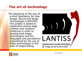 The art of technology The designing of the one-of-a-kind Laboratory for New Image, Sound and Stage Technologies (LANTISS). The project is slated to implement cutting-edge creation and research initiatives in order to develop both stage technologies and the languages and perceptions engendered by the use of these technologies in the area of stagecrafting. 