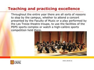 Teaching and practicing excellence Throughout the entire year there are all sorts of reasons to stop by the campus, whether to attend a concert presented by the Faculty of Music or a play performed by the Les Treize theatre troupe, to use the facilities of the PEPS sports complex or watch a high-calibre sports competition held there. 