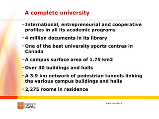 A complete university International, entrepreneurial and cooperative profiles in all its academic programs 4 million documents in its library One of the best university sports centres in Canada A campus surface area of 1.75 km2 Over 30 buildings and halls A 3.9 km network of pedestrian tunnels linking the various campus buildings and halls 2,275 rooms in residence 