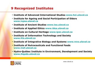 9 Recognized Institutes Institute of Advanced International Studies  www.hei.ulaval.ca Institute for Ageing and Social Participation of Elders  www.ivpsa.ulaval.ca    Institute of Ancient Studies  www.iea.ulaval.ca Institute of Applied Ethics  www.idea.ulaval.ca Institute on Cultural Heritage  www.ipac.ulaval.ca     Institute of Information Technology and Society  www.itis.ulaval.ca Institute of Integrative Biology and Systems  www.rsvs.ulaval.ca Institute of Nutraceuticals and Functional foods  www.inaf.ulaval.ca Hydro-Québec Institute in Environment, Development and Society  www.ihqeds.ulaval.ca 