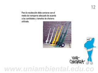 12
    Para la recolección debe contarse con el
    medio de transporte adecuado de acuerdo
    a las cantidades y tamaños de chatarra
    utilizada.




www.uniambiental.edu.co
 