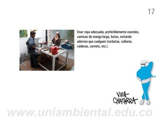 17

           Usar ropa adecuada, preferiblemente overoles,
           camisas de manga larga, botas, evitando
           adornos que cuelguen (corbatas, collares,
           cadenas, carnets, etc.).




www.uniambiental.edu.co
 