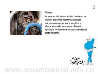19
          Observar
          los espacios, ubicándonos en ellos conscientes de
          la unidad que somos, nos entrega lenguajes
          impronunciables, donde solo el asombro y el
          silencio, removerán los escombros de nuestra
          ignorancia, devolviéndonos los ojos contemplativos
          desde el corazón.




www.uniambiental.edu.co
 