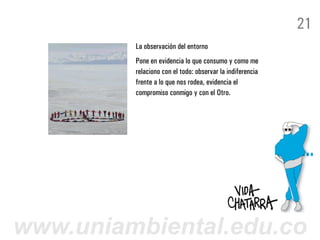 21
         La observación del entorno
         Pone en evidencia lo que consumo y como me
         relaciono con el todo: observar la indiferencia
         frente a lo que nos rodea, evidencia el
         compromiso conmigo y con el Otro.




www.uniambiental.edu.co
 