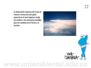 22
  la observación amorosa de lo que se
  conoce e intuye de este globo
  espacial en el cual viajamos revela
  los rumbos y las estaciones posibles
  para los cambios en la forma y la
  función.




www.uniambiental.edu.co
 