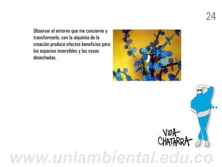 24
  Observar el entorno que me concierne y
  transformarle, con la alquimia de la
  creación produce efectos beneficios para
  los espacios inservibles y las cosas
  desechadas.




www.uniambiental.edu.co
 