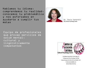 CEO Cultural Psychology Center




   6136 Mission Gorge Rd Ste 218 San Diego, CA
    170 Rosecrans St Ste C San Diego, CA 92106
Contact US phone (619) 282-4270 Fax (619)282- 4272
           E-mail:soniacarbonell@cox.net
            www.psicologia-cultural.org
 