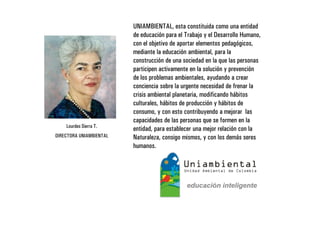UNIAMBIENTAL, esta constituida como una entidad
                         de educación para el Trabajo y el Desarrollo Humano,
                         con el objetivo de aportar elementos pedagógicos,
                         mediante la educación ambiental, para la
                         construcción de una sociedad en la que las personas
                         participen activamente en la solución y prevención
                         de los problemas ambientales, ayudando a crear
                         conciencia sobre la urgente necesidad de frenar la
                         crisis ambiental planetaria, modificando hábitos
                         culturales, hábitos de producción y hábitos de
                         consumo, y con esto contribuyendo a mejorar las
                         capacidades de las personas que se formen en la
    Lourdes Sierra T.
                         entidad, para establecer una mejor relación con la
DIRECTORA UNIAMBIENTAL   Naturaleza, consigo mismos, y con los demás seres
                         humanos.
 