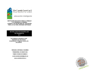 INSTITUCIÓN EDUCATIVA PARA EL TRABAJO
       Y EL DESARROLLO HUMANO.
LICENCIA 1140 SECRETARIA DE EDUCACIÓN
 PARA LA CULTURA, ENVIGADO ANTIOQUIA




   MATERIAL EDUCATIVO DESARROLLADO
          POR UNIAMBIENTAL
                2011

    Las imágenes utilizadas en este
      diaporama son del archivo
  Uniambiental e imágenes Libres y de
             uso publico.




      ENVIGADO, ANTIOQUIA, COLOMBIA
       TRANSVERSAL 34 SUR#31E-66.
        FONOS 3316046 3012686814
       e-mail:uniambientaledu@gmail.com
           www.uniambiental.edu.co
 