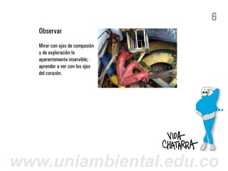 6
   Observar
   Mirar con ojos de compasión
   y de exploración lo
   aparentemente inservible;
   aprender a ver con los ojos
   del corazón.




www.uniambiental.edu.co
 