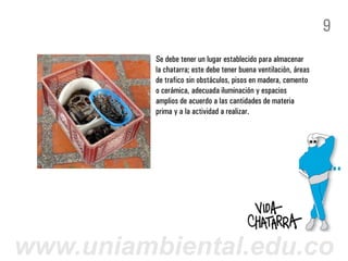 9
          Se debe tener un lugar establecido para almacenar
          la chatarra; este debe tener buena ventilación, áreas
          de trafico sin obstáculos, pisos en madera, cemento
          o cerámica, adecuada iluminación y espacios
          amplios de acuerdo a las cantidades de materia
          prima y a la actividad a realizar.




www.uniambiental.edu.co
 