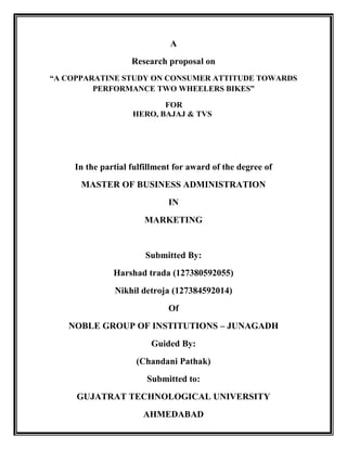 A
Research proposal on
“A COPPARATINE STUDY ON CONSUMER ATTITUDE TOWARDS
PERFORMANCE TWO WHEELERS BIKES”
FOR
HERO, BAJAJ & TVS
In the partial fulfillment for award of the degree of
MASTER OF BUSINESS ADMINISTRATION
IN
MARKETING
Submitted By:
Harshad trada (127380592055)
Nikhil detroja (127384592014)
Of
NOBLE GROUP OF INSTITUTIONS – JUNAGADH
Guided By:
(Chandani Pathak)
Submitted to:
GUJATRAT TECHNOLOGICAL UNIVERSITY
AHMEDABAD
 
