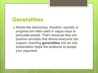 Generalities
 Words  like democracy, freedom, equality or
 progress are often used in vague ways to
 persuade people. That’s because they are
 positive concepts that almost everyone can
 support. Inserting generalities into an oral
 presentation helps the audience to accept
 your argument.
 