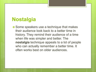 Nostalgia
 Some  speakers use a technique that makes
 their audience look back to a better time in
 history. They remind their audience of a time
 when life was simpler and better. The
 nostalgia technique appeals to a lot of people
 who can actually remember a better time. It
 often works best on older audiences.
 