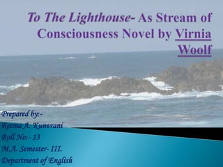 To The Lighthouse- As Stream of Consciousness Novel by Virnia Woolf Prepared by:- Reema A. Kunvrani Roll No:- 13 M.A. Semester- III. Department of English 