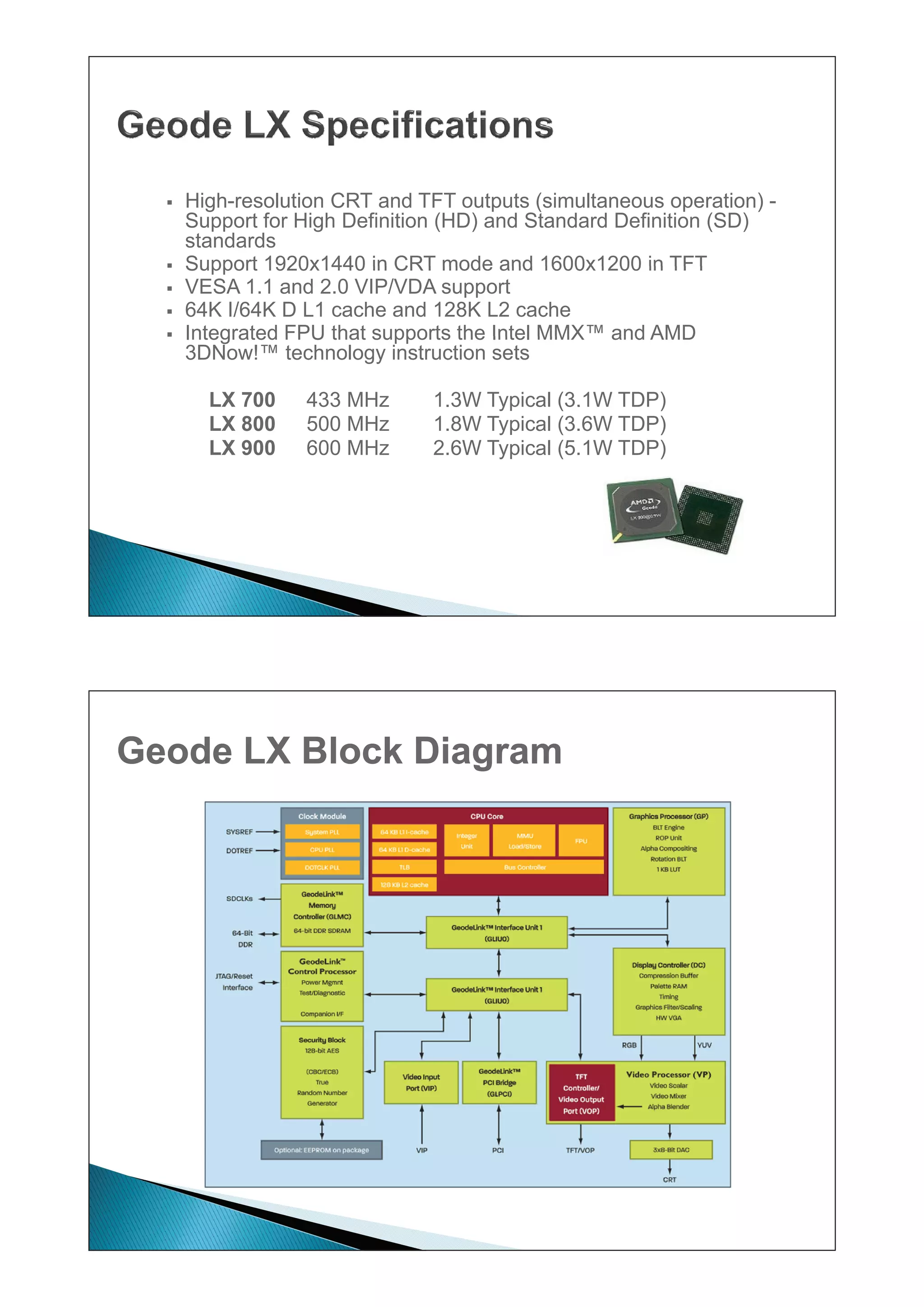 ƒ   High-resolution CRT and TFT outputs (simultaneous operation) -
      Hi h      l ti          d        t t ( i lt                ti )
      Support for High Definition (HD) and Standard Definition (SD)
      standards
  ƒ   Support 1920x1440 in CRT mode and 1600x1200 in TFT
  ƒ   VESA 1.1 and 2.0 VIP/VDA support
  ƒ   64K I/64K D L1 cache and 128K L2 cache
  ƒ   Integrated FPU that supports the Intel MMX™ and AMD
                                             MMX
      3DNow!™ technology instruction sets

        LX 700    433 MHz       1.3W Typical (3.1W TDP)
        LX 800    500 MHz       1.8W Typical (3.6W TDP)
        LX 900    600 MHz       2.6W Typical (5.1W TDP)




Geode LX Block Diagram
 