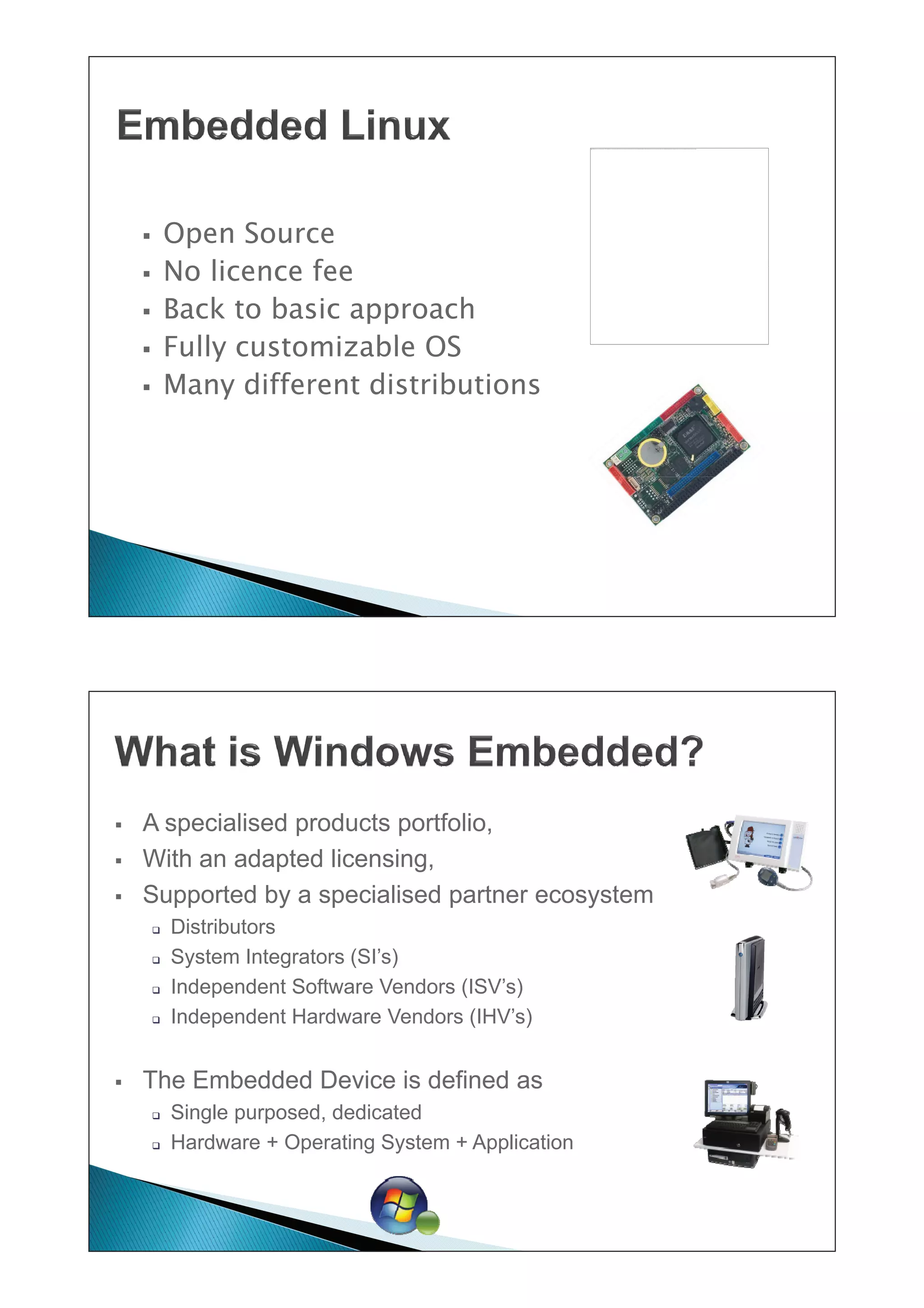 De afbeelding k an niet worden weergegev en. Het is mogelijk dat er onv oldoende geheugen beschik baar is op de computer om de afbeelding te openen of dat de afbeelding beschadigd is. Start de computer opnieuw op en open het bestand opnieuw. A ls de afbeelding nog steeds wordt v oorgesteld door een rode X, k unt u de afbeelding v erwijderen en opnieuw inv oegen.




    ƒ       Open Source
    ƒ       No licence fee
    ƒ       Back to basic approach
    ƒ       Fully
            F ll customizable OS
                         i bl
    ƒ       Many different distributions




ƒ   A specialised products portfolio,
      spec a sed p oducts po t o o,
ƒ   With an adapted licensing,
ƒ   Supported by a specialised partner ecosystem
        ‰   Distributors
        ‰   System Integrators (SI’s)
        ‰   Independent Software Vendors (ISV’s)
        ‰   Independent Hardware Vendors (IHV’s)


ƒ   The Embedded Device is defined as
        ‰   Single purposed, dedicated
                   purposed
        ‰   Hardware + Operating System + Application
 