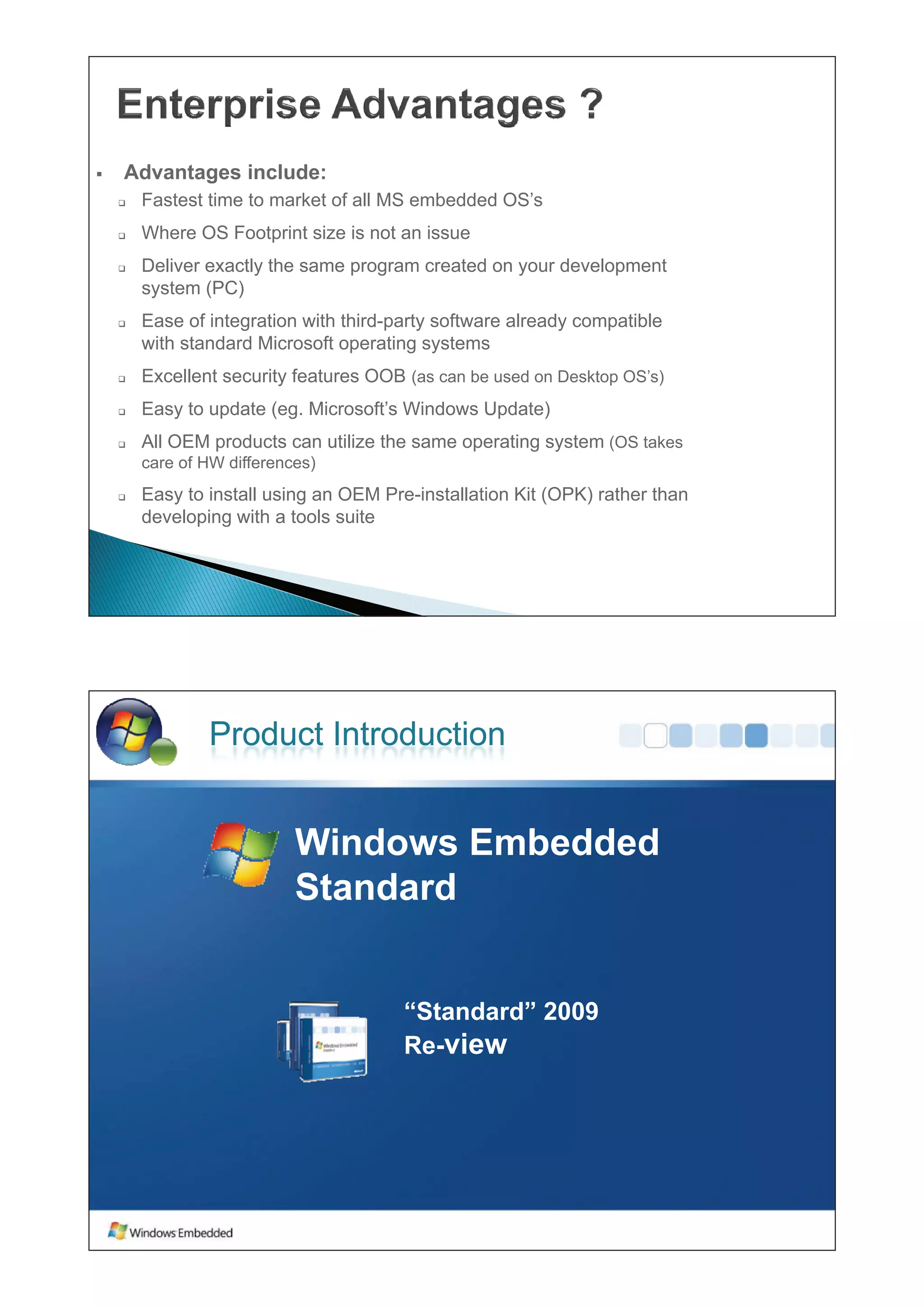ƒ   Advantages include:
    ‰   Fastest ti
        F t t time to market of all MS embedded OS’
                   t     k t f ll        b dd d OS’s
    ‰   Where OS Footprint size is not an issue
    ‰   Deliver exactly the same program created on your development
        system (PC)
    ‰   Ease of integration with third-party software already compatible
        with standard Mi
         ih      d d Microsoft operating systems
                               f        i
    ‰   Excellent security features OOB (as can be used on Desktop OS’s)
    ‰   Easy to update (eg Microsoft’s Windows Update)
                       (eg. Microsoft s
    ‰   All OEM products can utilize the same operating system (OS takes
        care of HW differences)
    ‰   Easy to install using an OEM Pre-installation Kit (OPK) rather than
        developing with a tools suite




                Product Introduction


                            Windows Embedded
                            Wi d     E b dd d
                            Standard


                                        “Standard” 2009
                                        Re view
                                        Re-
 