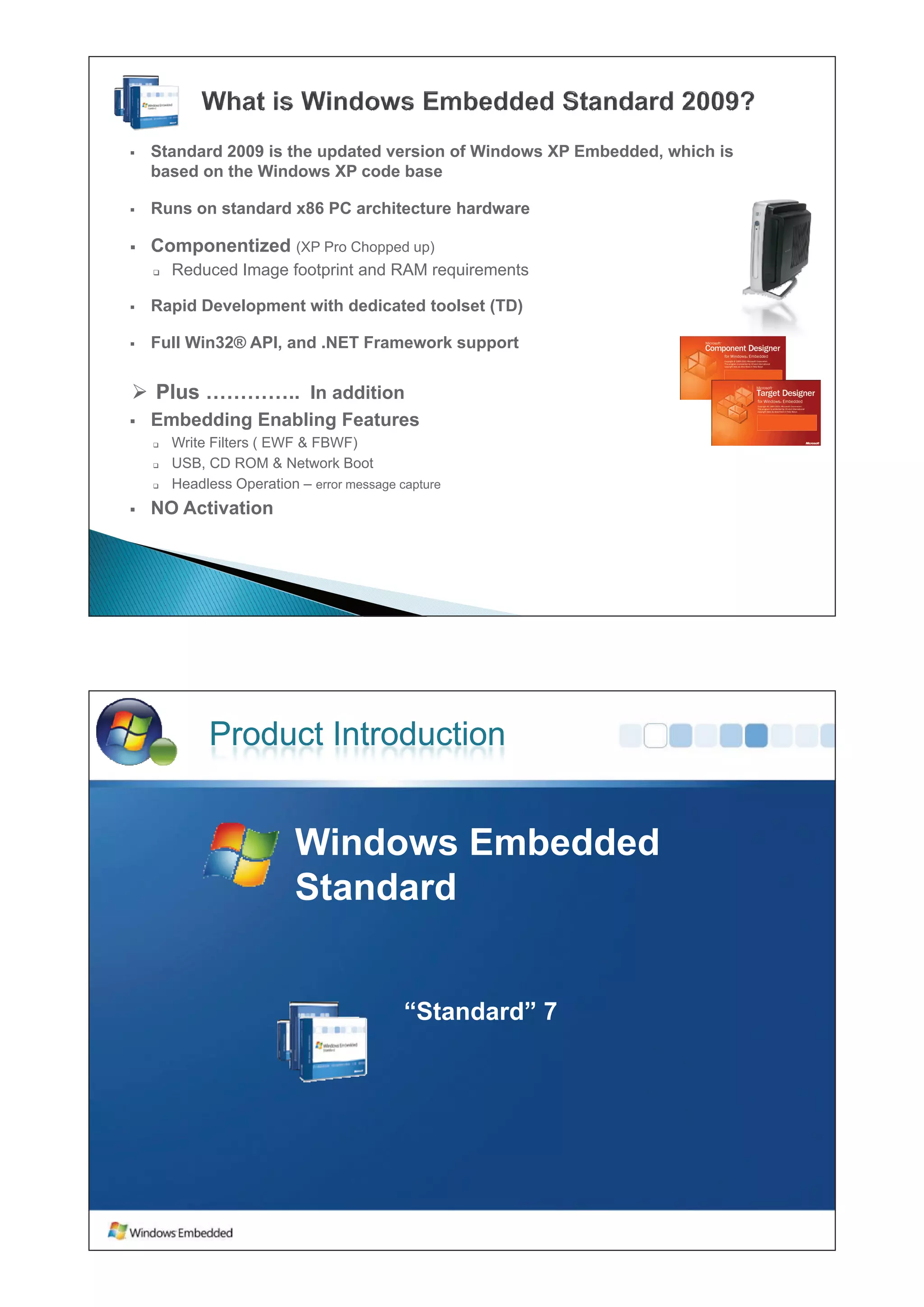 ƒ   Standard 2009 is the updated version of Windows XP Embedded, which is
    based on the Windows XP code base

ƒ   Runs on standard x86 PC architecture hardware

ƒ   Componentized (XP Pro Chopped up)
    ‰   Reduced I
        R d   d Image f t i t and RAM requirements
                      footprint d         i     t

ƒ   Rapid Development with dedicated toolset (TD)

ƒ   Full Wi 32® API
    F ll Win32® API, and .NET F
                       d NET Framework support
                                     k


¾ Plus ………….. In addition
ƒ   Embedding Enabling Features
    ‰   Write Filters ( EWF & FBWF)
    ‰   USB, CD ROM & Network Boot
    ‰   Headless Operation – error message capture
ƒ   NO Activation




             Product Introduction


                           Windows Embedded
                           Wi d     E b dd d
                           Standard


                                            “Standard” 7
 