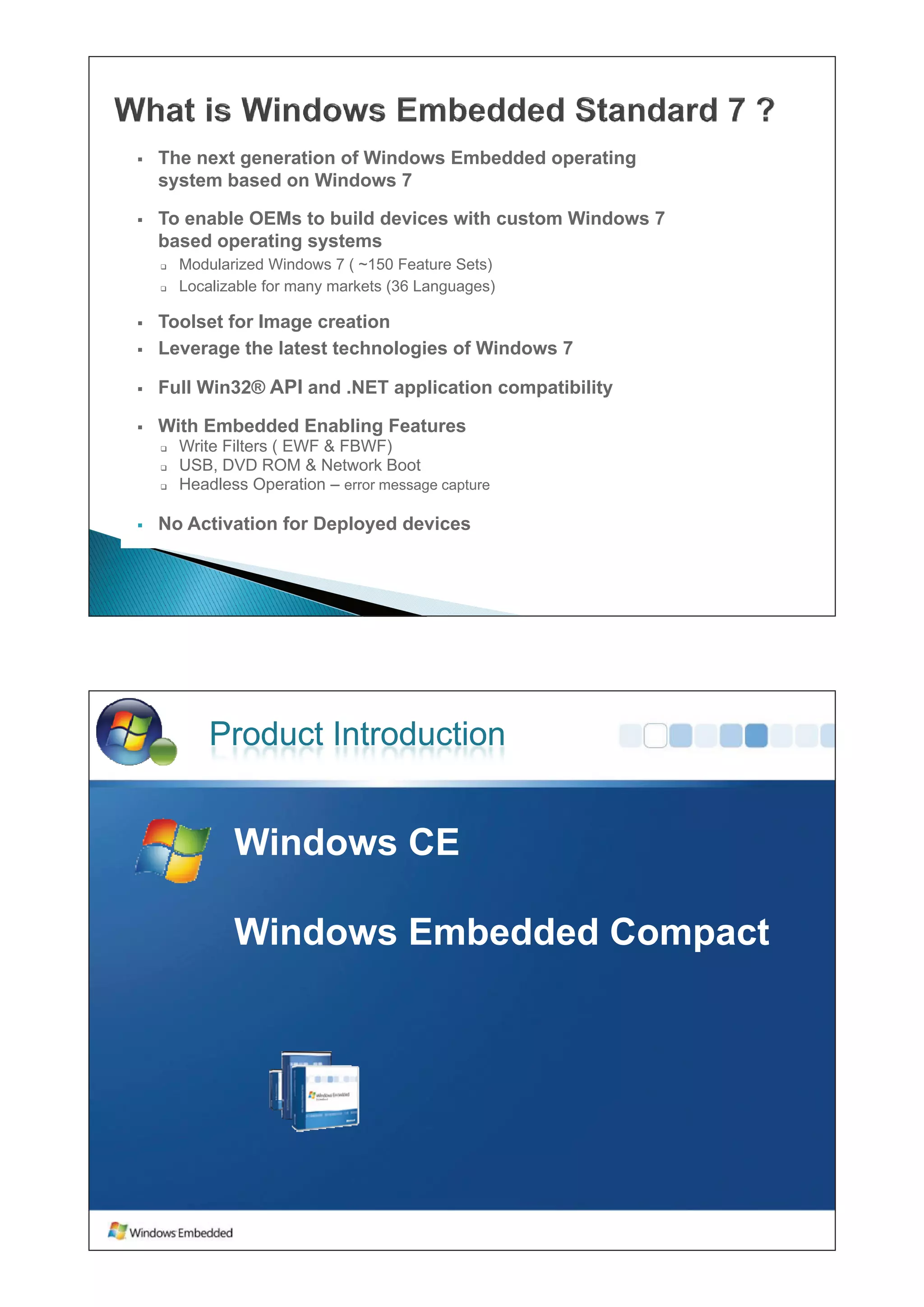 ƒ   The next generation of Windows Embedded operating
    system based on Windows 7

ƒ   To enable OEMs to build devices with custom Windows 7
    based operating systems
    ‰   Modularized Windows 7 ( ~150 Feature Sets)
                                  150
    ‰   Localizable for many markets (36 Languages)

ƒ   Toolset for Image creation
ƒ   Leverage the latest technologies of Windows 7

ƒ   Full Win32® API and .NET application compatibility

ƒ   With Embedded Enabling Features
    ‰   Write Filters ( EWF & FBWF)
    ‰   USB, DVD ROM & Network Boot
    ‰   Headless Operation – error message capture

ƒ   No Activation for Deployed devices




            Product Introduction


               Windows CE
               Wi d

               Windows Embedded Compact
 