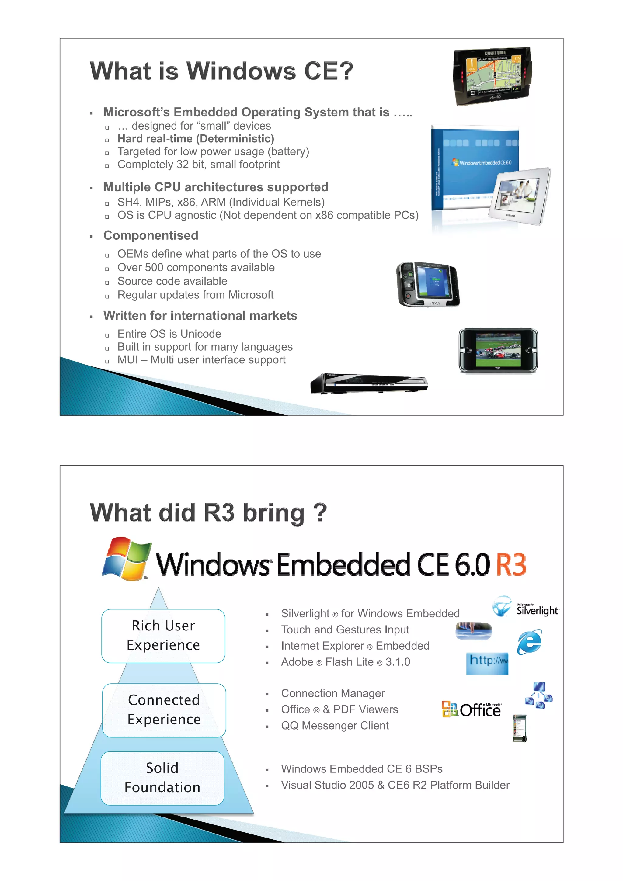 ƒ   Microsoft’s Embedded Operating System that is …..
    ‰   … designed for “small” devices
    ‰   Hard real-time (Deterministic)
    ‰   Targeted for low power usage (battery)
    ‰   Completely 32 bit, small footprint

ƒ   Multiple CPU architectures supported
    ‰   SH4, MIPs, x86, ARM (Individual Kernels)
    ‰   OS is CPU agnostic (Not dependent on x86 compatible PCs)
ƒ   Componentised
    ‰   OEMs define what parts of the OS to use
    ‰   Over 500 components available
    ‰   Source code available
    ‰   Regular updates from Microsoft
ƒ   Written for international markets
    ‰   Entire OS is Unicode
    ‰   Built in support for many languages
    ‰   MUI – Multi user interface support




                                     ƒ   Silverlight ® for Windows Embedded
          Rich User                  ƒ   Touch and Gestures Input
         Experience                  ƒ   Internet Explorer ® Embedded
                                     ƒ   Adobe ® Flash Lite ® 3.1.0

                                     ƒ   Connection Manager
         Connected
                                     ƒ   Office ® & PDF Viewers
         Experience                  ƒ   QQ Messenger Client


            Solid                    ƒ   Windows Embedded CE 6 BSPs
         Foundation                  ƒ   Visual Studio 2005 & CE6 R2 Platform Builder
 