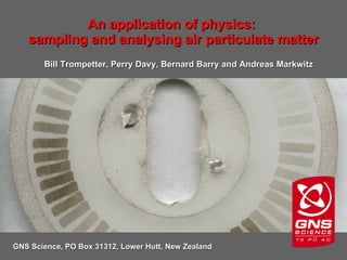 An application of physics:  sampling and analysing air particulate matter GNS Science, PO Box 31312, Lower Hutt, New Zealand Bill Trompetter, Perry Davy, Bernard Barry and Andreas Markwitz 
