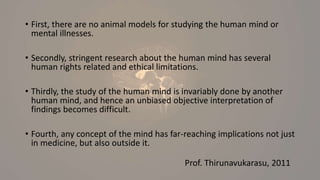 • First, there are no animal models for studying the human mind or
mental illnesses.
• Secondly, stringent research about the human mind has several
human rights related and ethical limitations.
• Thirdly, the study of the human mind is invariably done by another
human mind, and hence an unbiased objective interpretation of
findings becomes difficult.
• Fourth, any concept of the mind has far-reaching implications not just
in medicine, but also outside it.
Prof. Thirunavukarasu, 2011
 