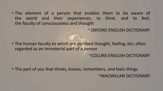 • The element of a person that enables them to be aware of
the world and their experiences, to think, and to feel;
the faculty of consciousness and thought
~ OXFORD ENGLISH DICTIONARY
• The human faculty to which are ascribed thought, feeling, etc; often
regarded as an immaterial part of a person
~COLLINS ENGLISH DICTIONARY
• The part of you that thinks, knows, remembers, and feels things
~MACMILLAN DICTIONARY
 