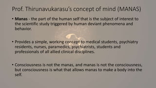 Prof. Thirunavukarasu’s concept of mind (MANAS)
• Manas - the part of the human self that is the subject of interest to
the scientific study triggered by human deviant phenomena and
behavior.
• Provides a simple, working concept to medical students, psychiatry
residents, nurses, paramedics, psychiatrists, students and
professionals of all allied clinical disciplines.
• Consciousness is not the manas, and manas is not the consciousness,
but consciousness is what that allows manas to make a body into the
self.
 