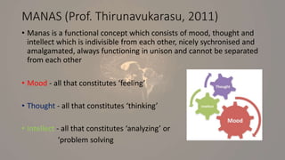 MANAS (Prof. Thirunavukarasu, 2011)
• Manas is a functional concept which consists of mood, thought and
intellect which is indivisible from each other, nicely sychronised and
amalgamated, always functioning in unison and cannot be separated
from each other
• Mood - all that constitutes ‘feeling’
• Thought - all that constitutes ‘thinking’
• Intellect - all that constitutes ‘analyzing’ or
‘problem solving
 