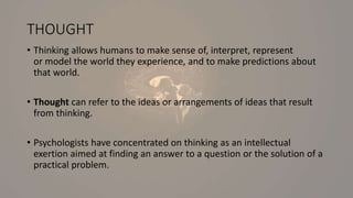 THOUGHT
• Thinking allows humans to make sense of, interpret, represent
or model the world they experience, and to make predictions about
that world.
• Thought can refer to the ideas or arrangements of ideas that result
from thinking.
• Psychologists have concentrated on thinking as an intellectual
exertion aimed at finding an answer to a question or the solution of a
practical problem.
 
