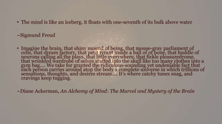 • The mind is like an iceberg, it floats with one-seventh of its bulk above water
~Sigmund Freud
• Imagine the brain, that shiny mound of being, that mouse-gray parliament of
cells, that dream factory, that petit tyrant inside a ball of of bone, that huddle of
neurons calling all the plays, that little everywhere, that fickle pleasuredrome,
that wrinkled wardrobe of selves stuffed into the skull like too many clothes into a
gym bag.... We take for granted the ridiculous-sounding yet undeniable fact that
each person carries around atop the body a complete universe in which trillions of
sensations, thoughts, and desires stream.... It's where catchy tunes snag, and
cravings keep tugging.
~Diane Ackerman, An Alchemy of Mind: The Marvel and Mystery of the Brain
 