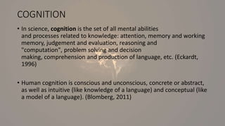 COGNITION
• In science, cognition is the set of all mental abilities
and processes related to knowledge: attention, memory and working
memory, judgement and evaluation, reasoning and
"computation", problem solving and decision
making, comprehension and production of language, etc. (Eckardt,
1996)
• Human cognition is conscious and unconscious, concrete or abstract,
as well as intuitive (like knowledge of a language) and conceptual (like
a model of a language). (Blomberg, 2011)
 